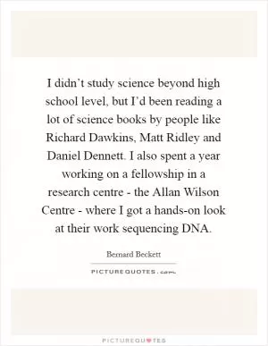 I didn’t study science beyond high school level, but I’d been reading a lot of science books by people like Richard Dawkins, Matt Ridley and Daniel Dennett. I also spent a year working on a fellowship in a research centre - the Allan Wilson Centre - where I got a hands-on look at their work sequencing DNA Picture Quote #1