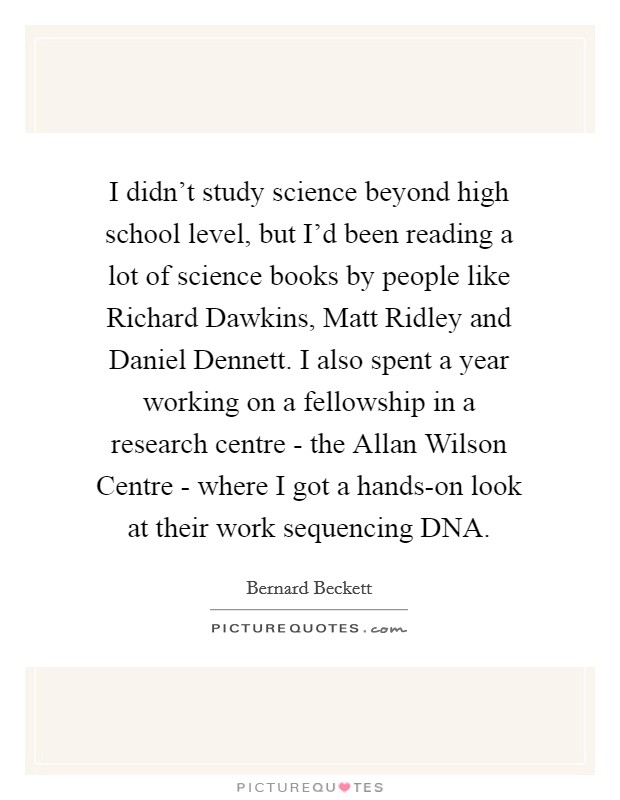 I didn't study science beyond high school level, but I'd been reading a lot of science books by people like Richard Dawkins, Matt Ridley and Daniel Dennett. I also spent a year working on a fellowship in a research centre - the Allan Wilson Centre - where I got a hands-on look at their work sequencing DNA. Picture Quote #1