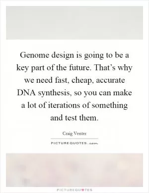 Genome design is going to be a key part of the future. That’s why we need fast, cheap, accurate DNA synthesis, so you can make a lot of iterations of something and test them Picture Quote #1