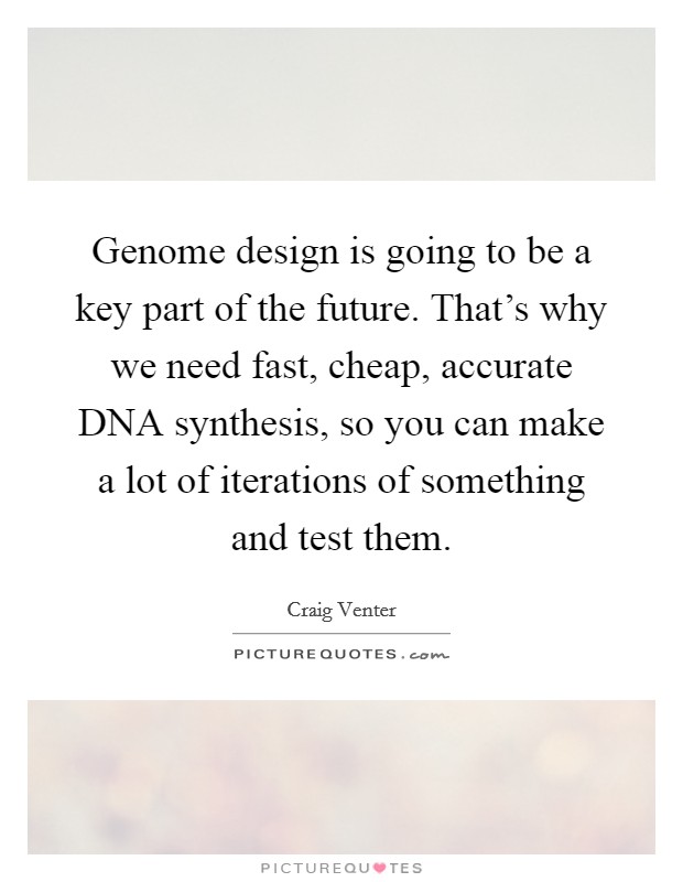 Genome design is going to be a key part of the future. That's why we need fast, cheap, accurate DNA synthesis, so you can make a lot of iterations of something and test them. Picture Quote #1