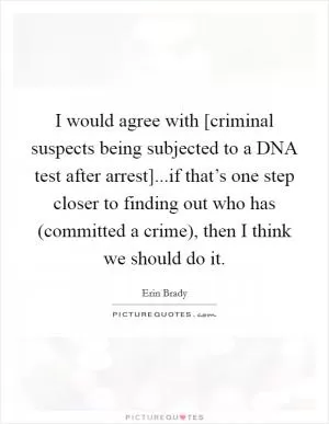 I would agree with [criminal suspects being subjected to a DNA test after arrest]...if that’s one step closer to finding out who has (committed a crime), then I think we should do it Picture Quote #1