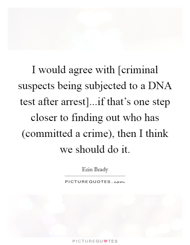 I would agree with [criminal suspects being subjected to a DNA test after arrest]...if that's one step closer to finding out who has (committed a crime), then I think we should do it. Picture Quote #1