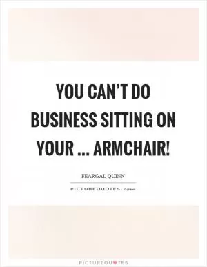 You can’t do business sitting on your ... armchair! Picture Quote #1