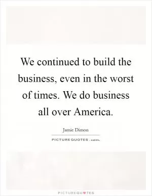 We continued to build the business, even in the worst of times. We do business all over America Picture Quote #1
