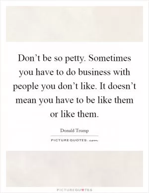 Don’t be so petty. Sometimes you have to do business with people you don’t like. It doesn’t mean you have to be like them or like them Picture Quote #1