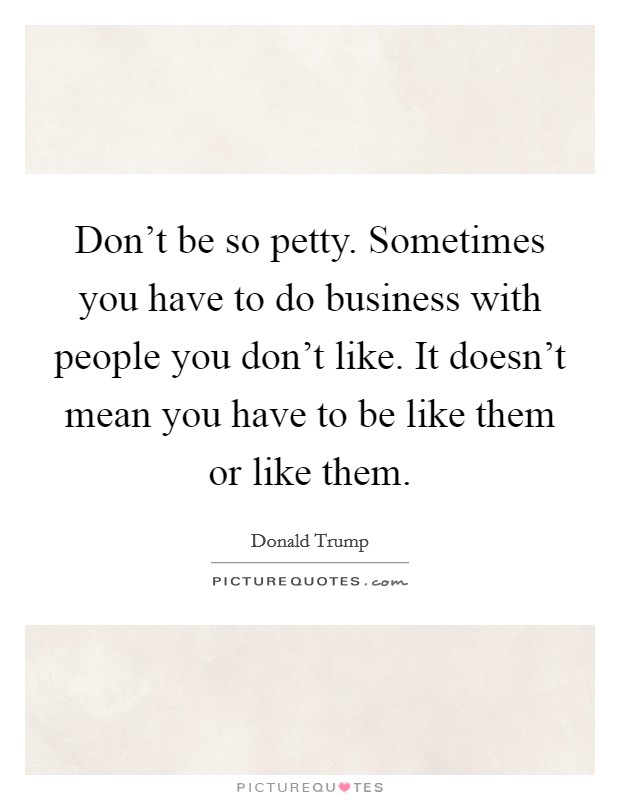Don't be so petty. Sometimes you have to do business with people you don't like. It doesn't mean you have to be like them or like them. Picture Quote #1