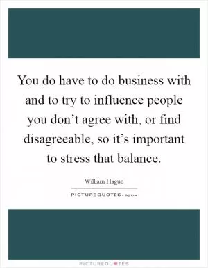 You do have to do business with and to try to influence people you don’t agree with, or find disagreeable, so it’s important to stress that balance Picture Quote #1