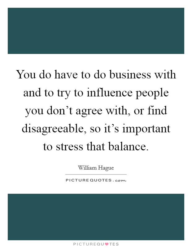 You do have to do business with and to try to influence people you don't agree with, or find disagreeable, so it's important to stress that balance. Picture Quote #1