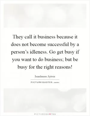 They call it business because it does not become successful by a person’s idleness. Go get busy if you want to do business; but be busy for the right reasons! Picture Quote #1