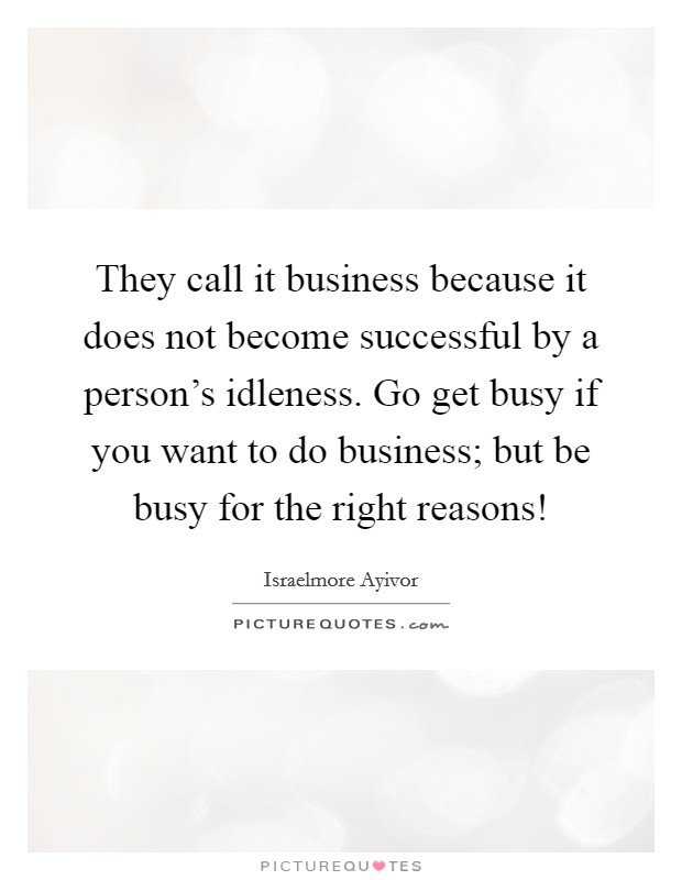 They call it business because it does not become successful by a person's idleness. Go get busy if you want to do business; but be busy for the right reasons! Picture Quote #1