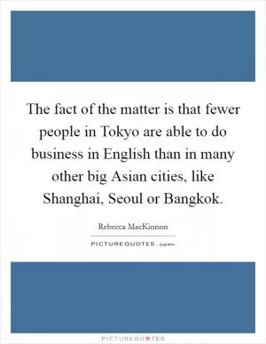 The fact of the matter is that fewer people in Tokyo are able to do business in English than in many other big Asian cities, like Shanghai, Seoul or Bangkok Picture Quote #1