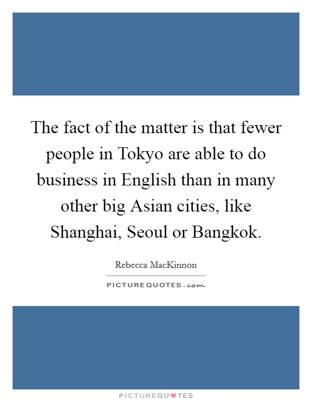 The fact of the matter is that fewer people in Tokyo are able to do business in English than in many other big Asian cities, like Shanghai, Seoul or Bangkok. Picture Quote #1