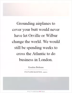 Grounding airplanes to cover your butt would never have let Orville or Wilbur change the world. We would still be spending weeks to cross the Atlantic to do business in London Picture Quote #1