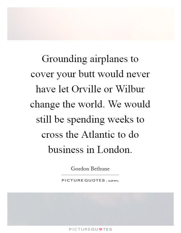 Grounding airplanes to cover your butt would never have let Orville or Wilbur change the world. We would still be spending weeks to cross the Atlantic to do business in London. Picture Quote #1