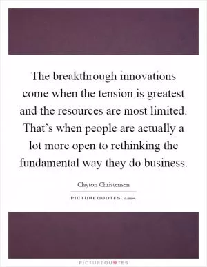 The breakthrough innovations come when the tension is greatest and the resources are most limited. That’s when people are actually a lot more open to rethinking the fundamental way they do business Picture Quote #1
