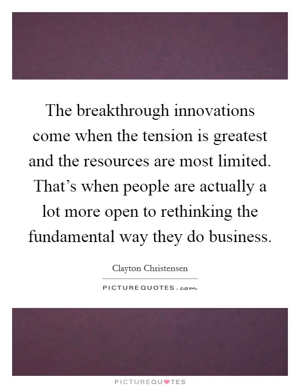 The breakthrough innovations come when the tension is greatest and the resources are most limited. That's when people are actually a lot more open to rethinking the fundamental way they do business. Picture Quote #1