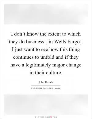 I don’t know the extent to which they do business [ in Wells Fargo]. I just want to see how this thing continues to unfold and if they have a legitimately major change in their culture Picture Quote #1