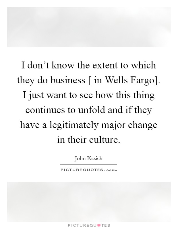I don't know the extent to which they do business [ in Wells Fargo]. I just want to see how this thing continues to unfold and if they have a legitimately major change in their culture. Picture Quote #1