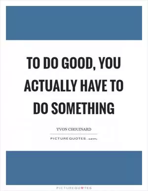 To do good, you actually have to do something Picture Quote #1