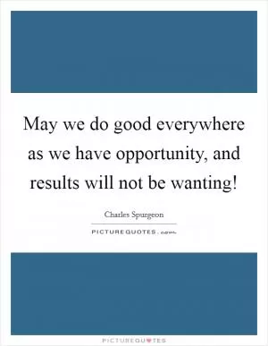 May we do good everywhere as we have opportunity, and results will not be wanting! Picture Quote #1