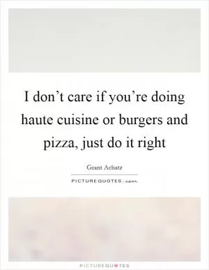 I don’t care if you’re doing haute cuisine or burgers and pizza, just do it right Picture Quote #1