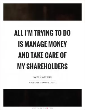 All I’m trying to do is manage money and take care of my shareholders Picture Quote #1