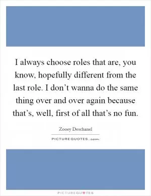 I always choose roles that are, you know, hopefully different from the last role. I don’t wanna do the same thing over and over again because that’s, well, first of all that’s no fun Picture Quote #1