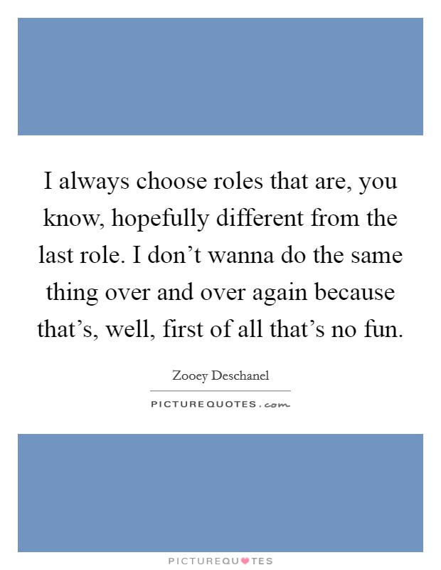 I always choose roles that are, you know, hopefully different from the last role. I don't wanna do the same thing over and over again because that's, well, first of all that's no fun. Picture Quote #1