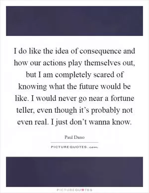 I do like the idea of consequence and how our actions play themselves out, but I am completely scared of knowing what the future would be like. I would never go near a fortune teller, even though it’s probably not even real. I just don’t wanna know Picture Quote #1