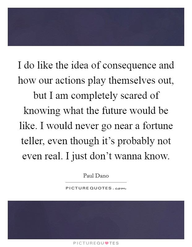I do like the idea of consequence and how our actions play themselves out, but I am completely scared of knowing what the future would be like. I would never go near a fortune teller, even though it's probably not even real. I just don't wanna know. Picture Quote #1