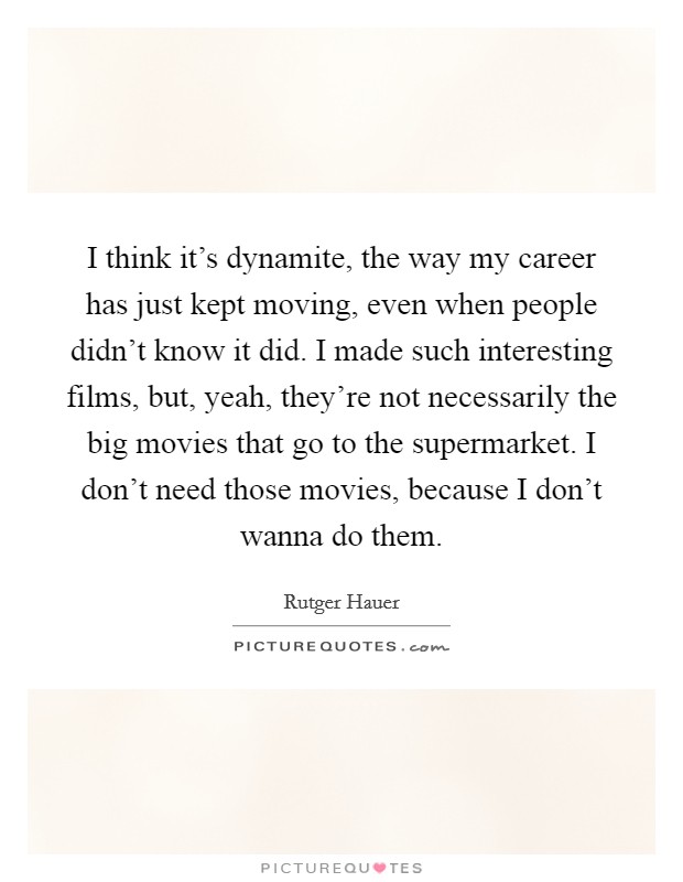 I think it's dynamite, the way my career has just kept moving, even when people didn't know it did. I made such interesting films, but, yeah, they're not necessarily the big movies that go to the supermarket. I don't need those movies, because I don't wanna do them. Picture Quote #1
