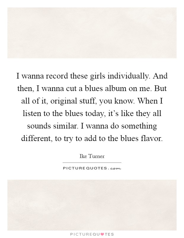 I wanna record these girls individually. And then, I wanna cut a blues album on me. But all of it, original stuff, you know. When I listen to the blues today, it's like they all sounds similar. I wanna do something different, to try to add to the blues flavor. Picture Quote #1