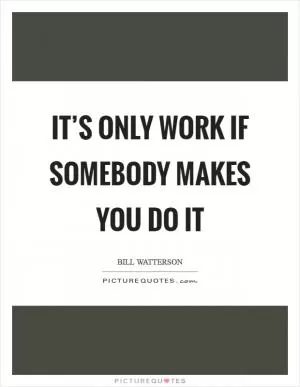 It’s only work if somebody makes you do it Picture Quote #1