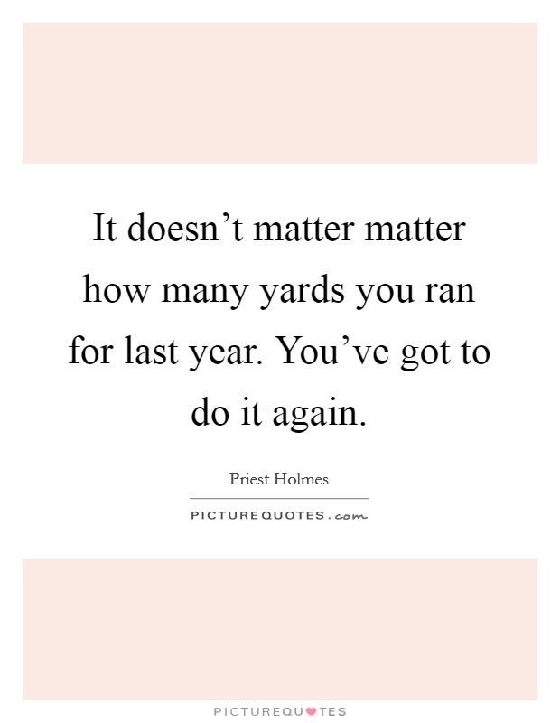 It doesn't matter matter how many yards you ran for last year. You've got to do it again. Picture Quote #1