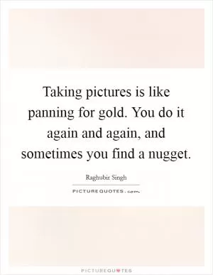 Taking pictures is like panning for gold. You do it again and again, and sometimes you find a nugget Picture Quote #1