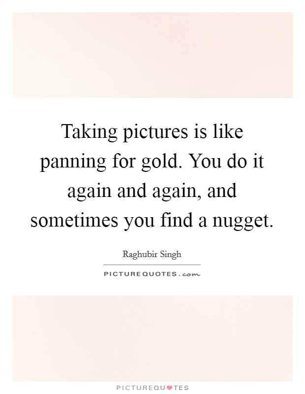 Taking pictures is like panning for gold. You do it again and again, and sometimes you find a nugget. Picture Quote #1