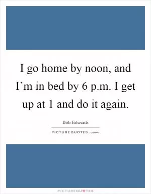 I go home by noon, and I’m in bed by 6 p.m. I get up at 1 and do it again Picture Quote #1