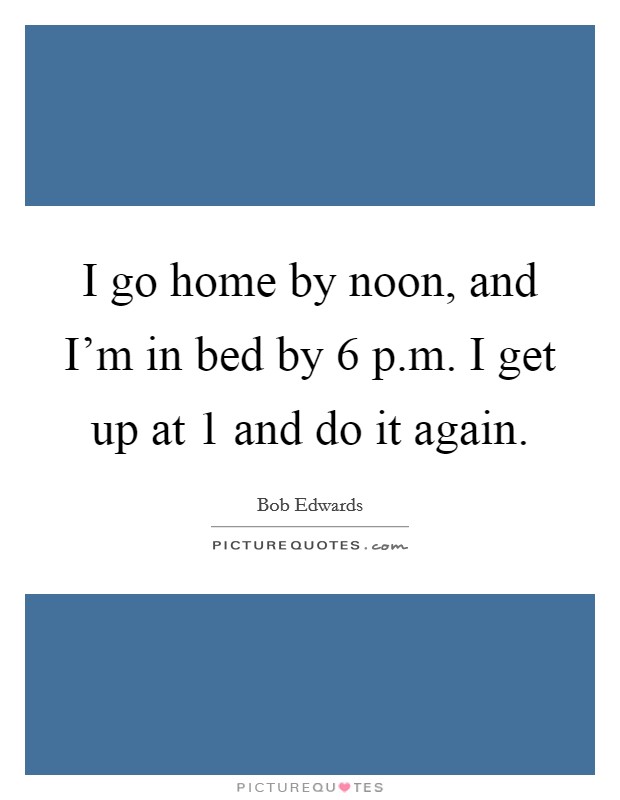 I go home by noon, and I'm in bed by 6 p.m. I get up at 1 and do it again. Picture Quote #1