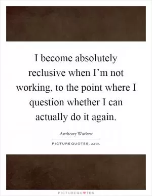 I become absolutely reclusive when I’m not working, to the point where I question whether I can actually do it again Picture Quote #1