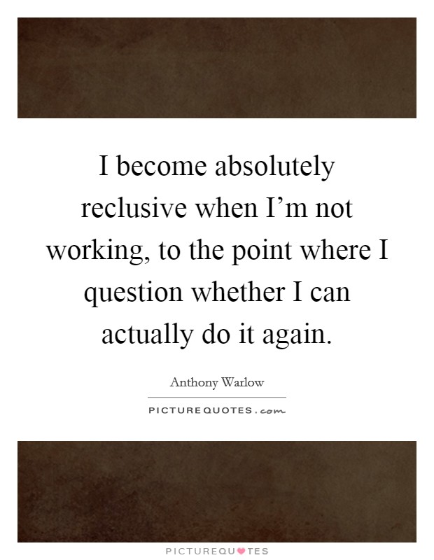 I become absolutely reclusive when I'm not working, to the point where I question whether I can actually do it again. Picture Quote #1