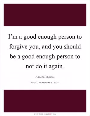 I’m a good enough person to forgive you, and you should be a good enough person to not do it again Picture Quote #1