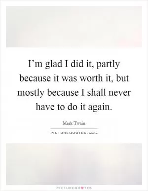 I’m glad I did it, partly because it was worth it, but mostly because I shall never have to do it again Picture Quote #1