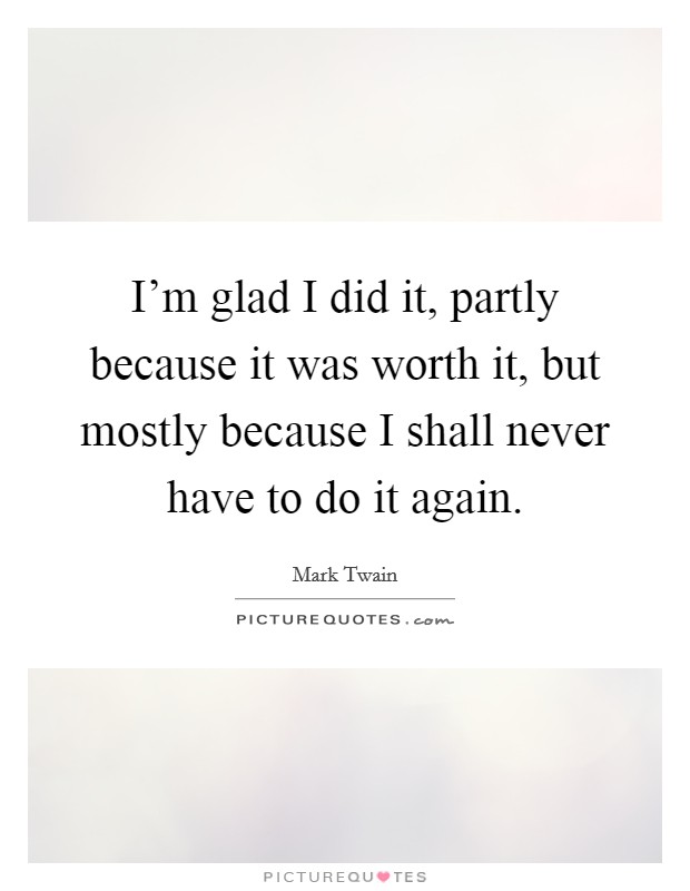 I'm glad I did it, partly because it was worth it, but mostly because I shall never have to do it again. Picture Quote #1
