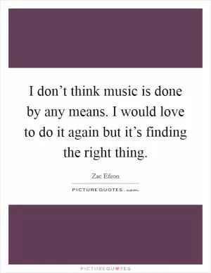 I don’t think music is done by any means. I would love to do it again but it’s finding the right thing Picture Quote #1