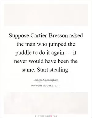Suppose Cartier-Bresson asked the man who jumped the puddle to do it again --- it never would have been the same. Start stealing! Picture Quote #1