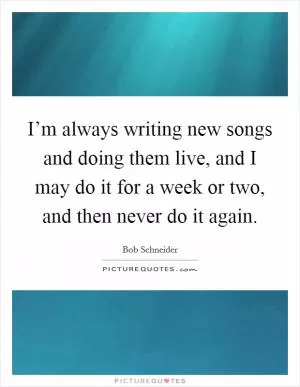 I’m always writing new songs and doing them live, and I may do it for a week or two, and then never do it again Picture Quote #1