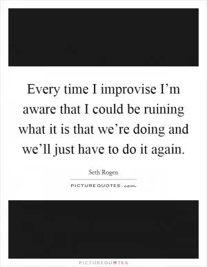 Every time I improvise I’m aware that I could be ruining what it is that we’re doing and we’ll just have to do it again Picture Quote #1