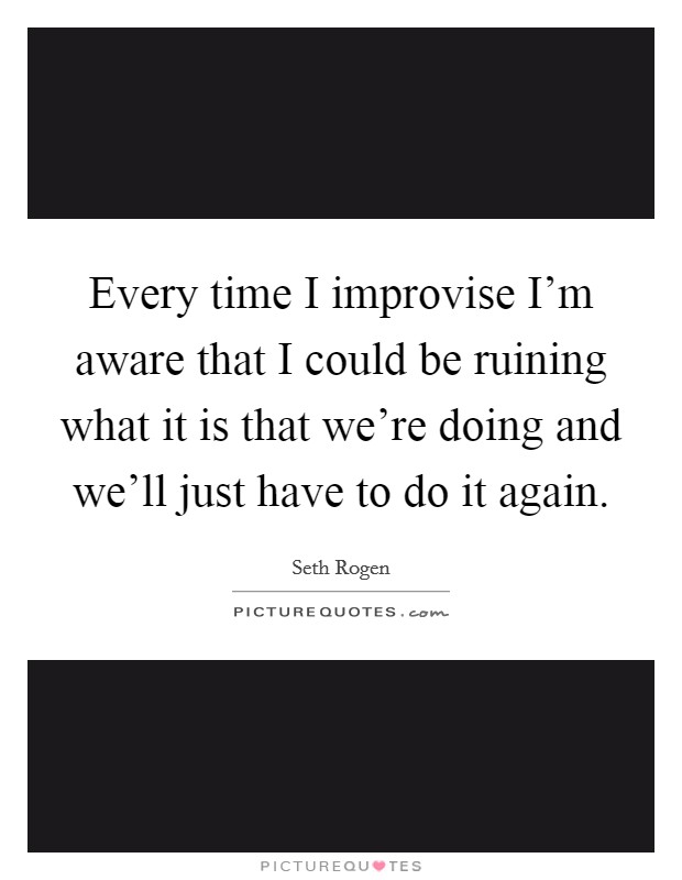 Every time I improvise I'm aware that I could be ruining what it is that we're doing and we'll just have to do it again. Picture Quote #1