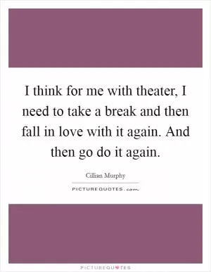 I think for me with theater, I need to take a break and then fall in love with it again. And then go do it again Picture Quote #1