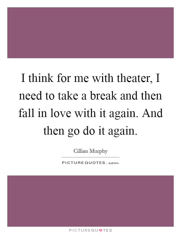 I think for me with theater, I need to take a break and then fall in love with it again. And then go do it again. Picture Quote #1
